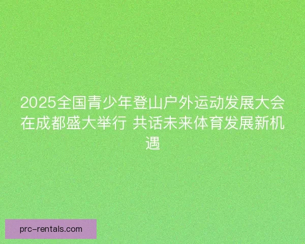2025全国青少年登山户外运动发展大会在成都盛大举行 共话未来体育发展新机遇